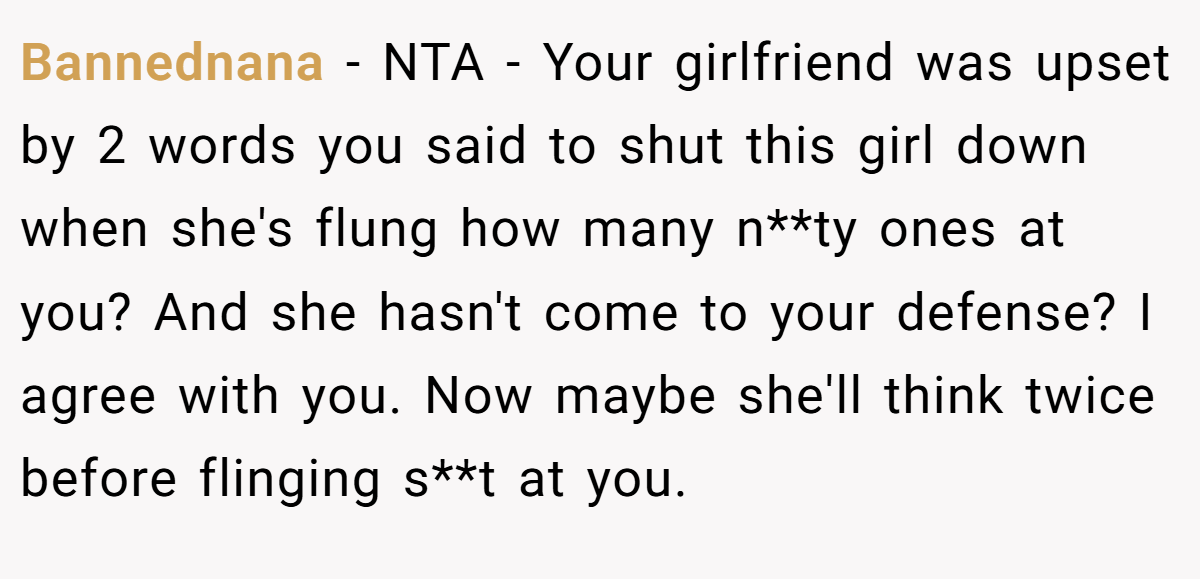 Bannednana − NTA - Your girlfriend was upset by 2 words you said to shut this girl down when she's flung how many n**ty ones at you? And she hasn't come to your defense? I agree with you. Now maybe she'll think twice before flinging s**t at you.