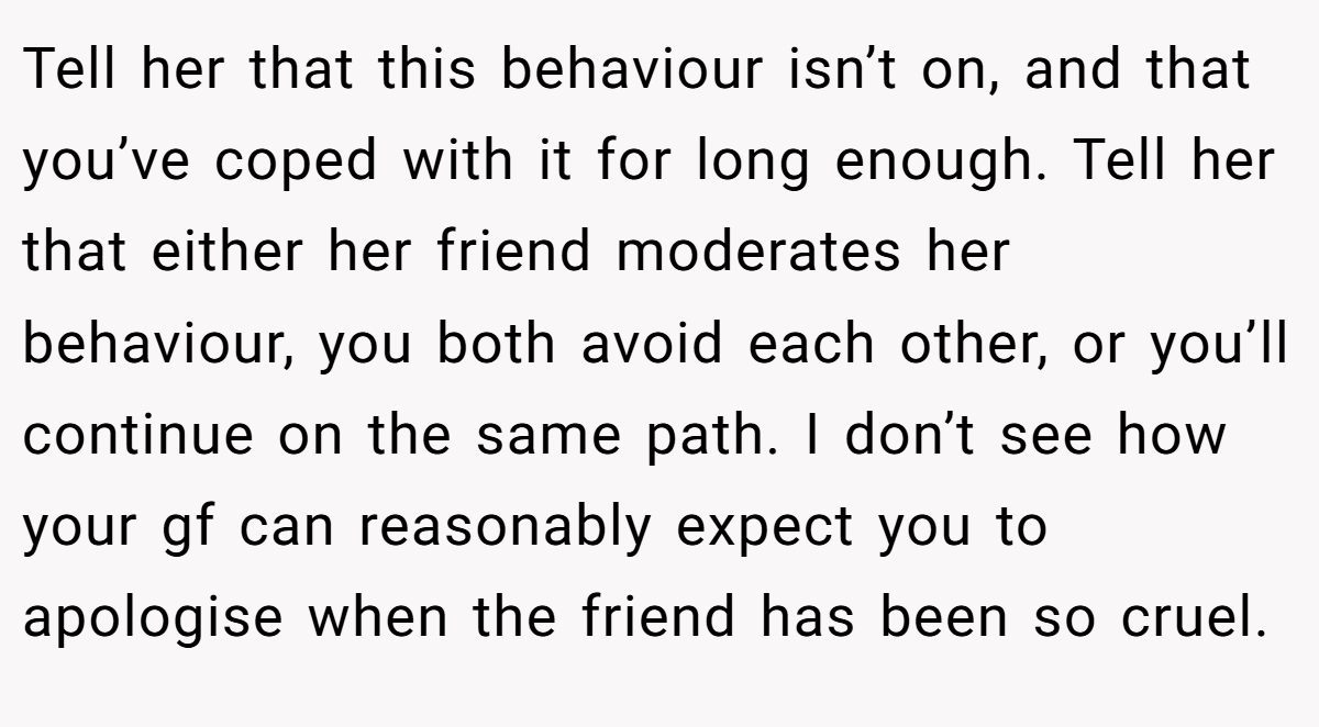 Tell her that this behaviour isn’t on, and that you’ve coped with it for long enough. Tell her that either her friend moderates her behaviour, you both avoid each other, or you’ll continue on the same path. I don’t see how your gf can reasonably expect you to apologise when the friend has been so cruel.