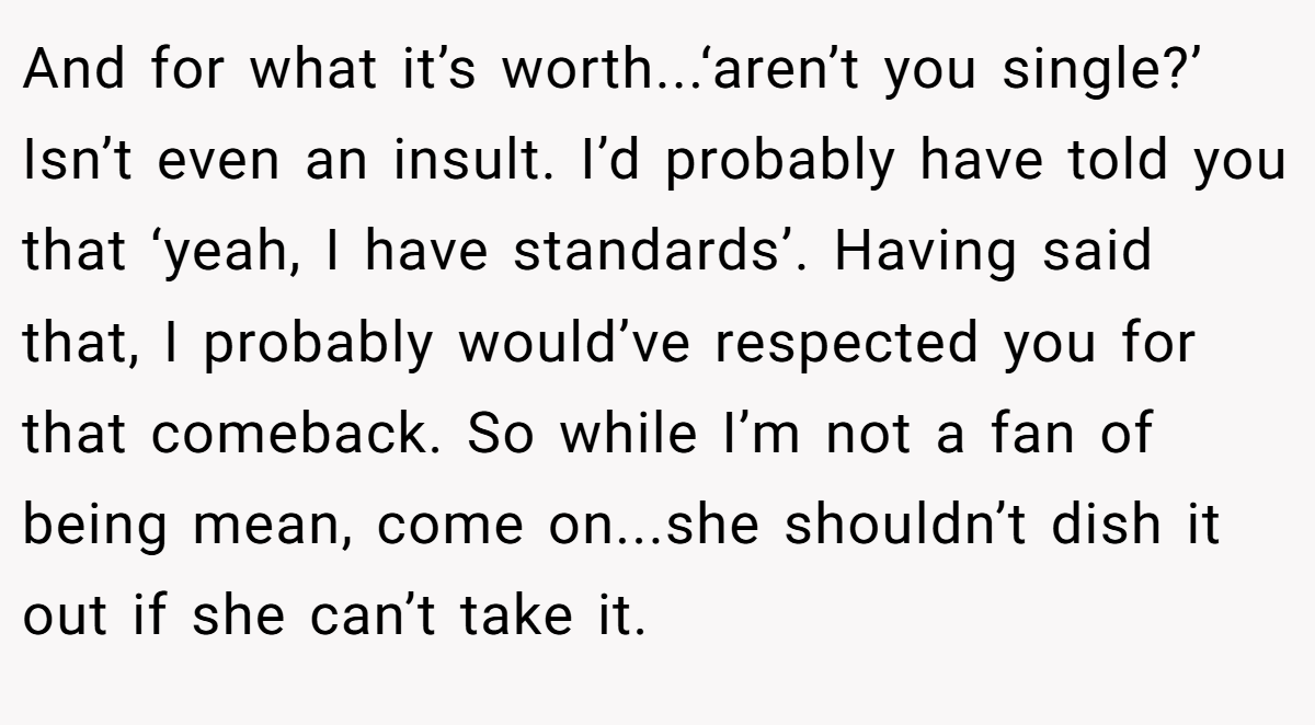 And for what it’s worth...‘aren’t you single?’ Isn’t even an insult. I’d probably have told you that ‘yeah, I have standards’. Having said that, I probably would’ve respected you for that comeback. So while I’m not a fan of being mean, come on...she shouldn’t dish it out if she can’t take it.