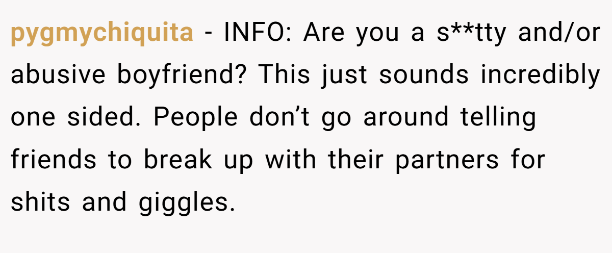 pygmychiquita − INFO: Are you a s**tty and/or abusive boyfriend? This just sounds incredibly one sided. People don’t go around telling friends to break up with their partners for shits and giggles.