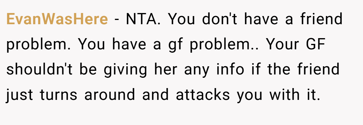 EvanWasHere − NTA. You don't have a friend problem. You have a gf problem.. Your GF shouldn't be giving her any info if the friend just turns around and attacks you with it.