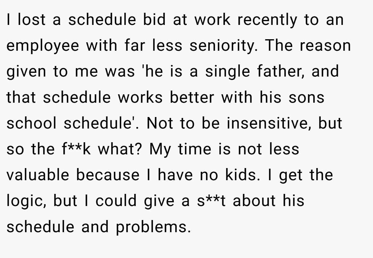 I lost a schedule bid at work recently to an employee with far less seniority. The reason given to me was 'he is a single father, and that schedule works better with his sons school schedule'. Not to be insensitive, but so the f**k what? My time is not less valuable because I have no kids. I get the logic, but I could give a s**t about his schedule and problems.