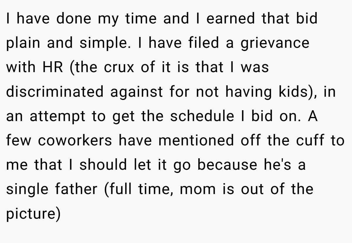 I have done my time and I earned that bid plain and simple. I have filed a grievance with HR (the crux of it is that I was discriminated against for not having kids), in an attempt to get the schedule I bid on. A few coworkers have mentioned off the cuff to me that I should let it go because he's a single father (full time, mom is out of the picture)