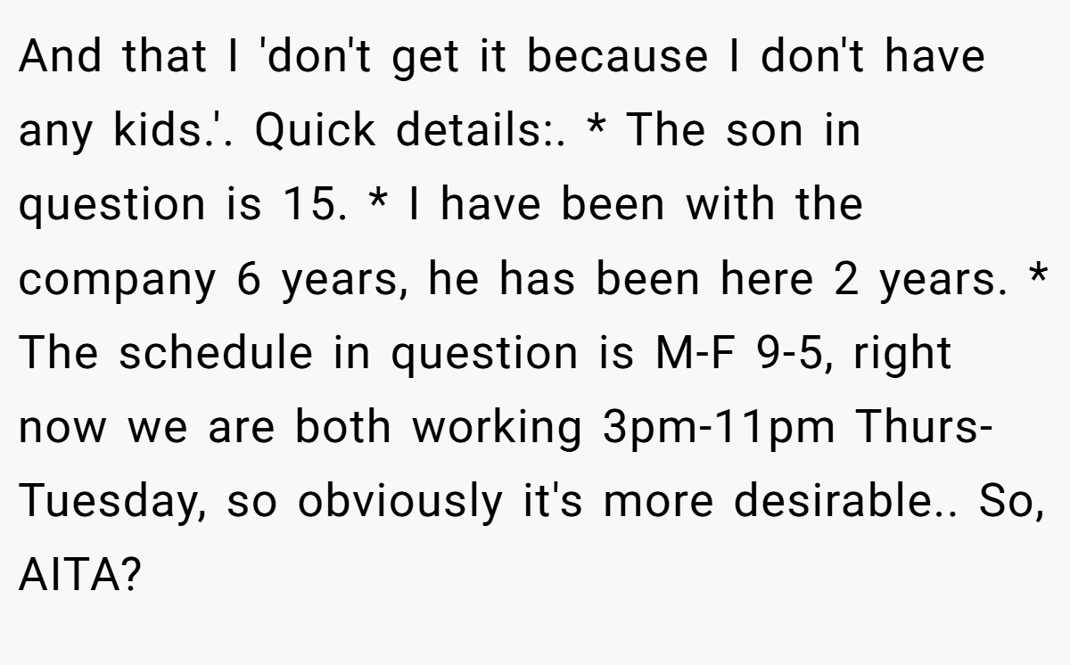 And that I 'don't get it because I don't have any kids.'. Quick details:. * The son in question is 15. * I have been with the company 6 years, he has been here 2 years. * The schedule in question is M-F 9-5, right now we are both working 3pm-11pm Thurs-Tuesday, so obviously it's more desirable.. So, AITA?