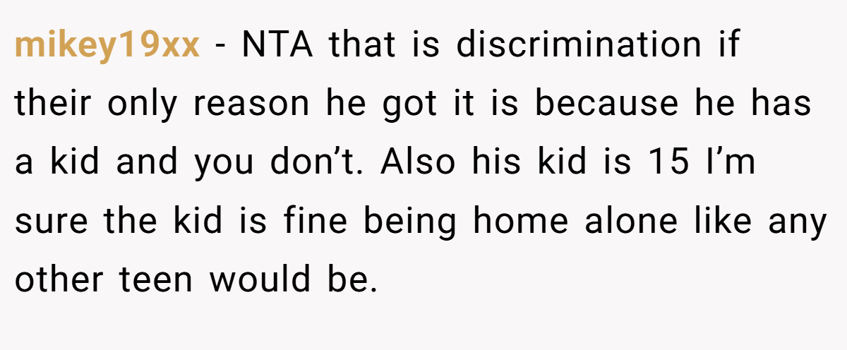 mikey19xx − NTA that is discrimination if their only reason he got it is because he has a kid and you don’t. Also his kid is 15 I’m sure the kid is fine being home alone like any other teen would be.