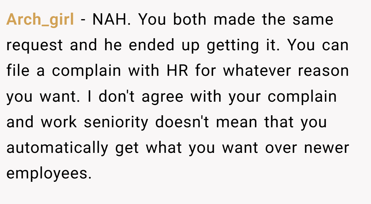 Arch_girl − NAH. You both made the same request and he ended up getting it. You can file a complain with HR for whatever reason you want. I don't agree with your complain and work seniority doesn't mean that you automatically get what you want over newer employees.