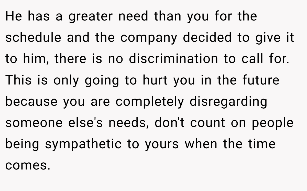 He has a greater need than you for the schedule and the company decided to give it to him, there is no discrimination to call for. This is only going to hurt you in the future because you are completely disregarding someone else's needs, don't count on people being sympathetic to yours when the time comes.