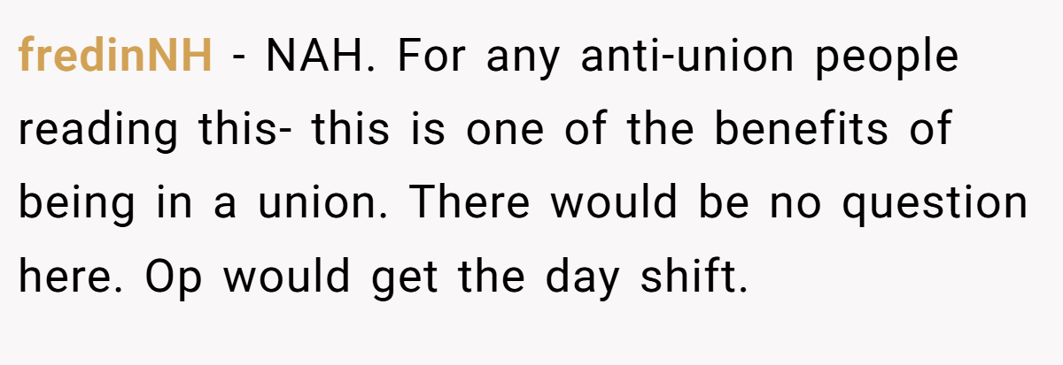 fredinNH − NAH. For any anti-union people reading this- this is one of the benefits of being in a union. There would be no question here. Op would get the day shift.