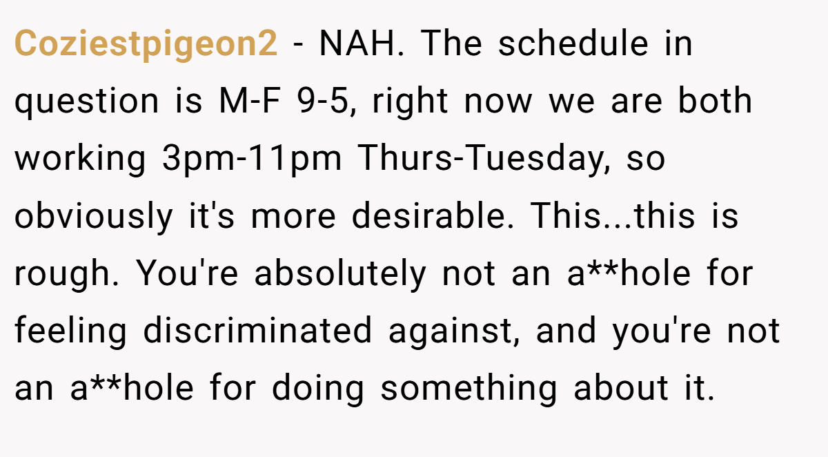 Coziestpigeon2 − NAH. The schedule in question is M-F 9-5, right now we are both working 3pm-11pm Thurs-Tuesday, so obviously it's more desirable. This...this is rough. You're absolutely not an a**hole for feeling discriminated against, and you're not an a**hole for doing something about it.