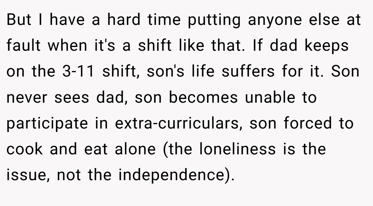 But I have a hard time putting anyone else at fault when it's a shift like that. If dad keeps on the 3-11 shift, son's life suffers for it. Son never sees dad, son becomes unable to participate in extra-curriculars, son forced to cook and eat alone (the loneliness is the issue, not the independence).