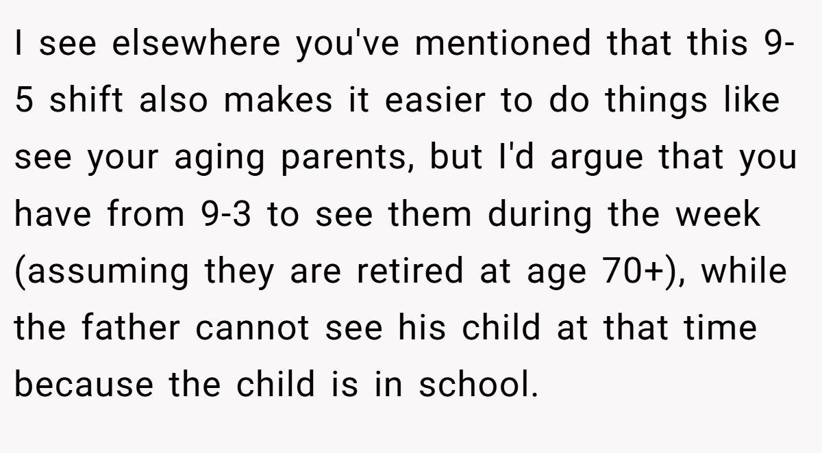 I see elsewhere you've mentioned that this 9-5 shift also makes it easier to do things like see your aging parents, but I'd argue that you have from 9-3 to see them during the week (assuming they are retired at age 70+), while the father cannot see his child at that time because the child is in school.