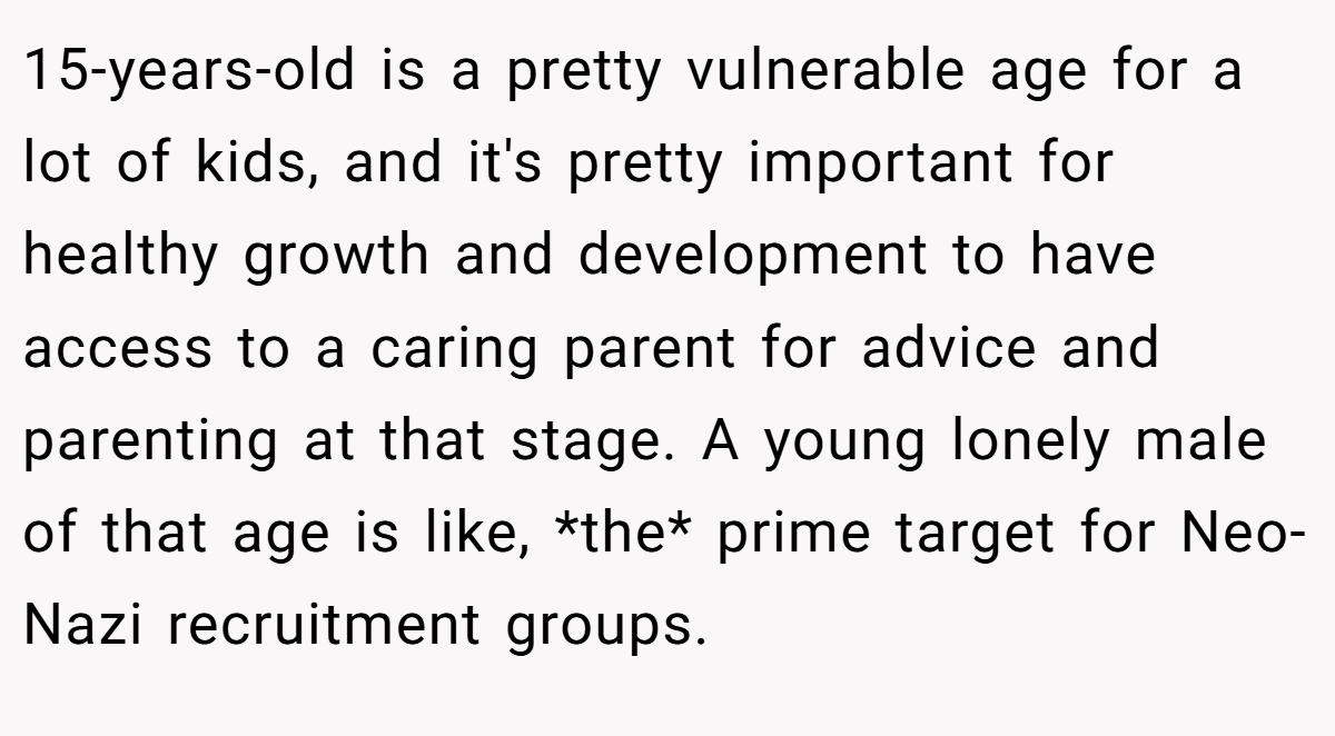 15-years-old is a pretty vulnerable age for a lot of kids, and it's pretty important for healthy growth and development to have access to a caring parent for advice and parenting at that stage. A young lonely male of that age is like, *the* prime target for Neo-Nazi recruitment groups.
