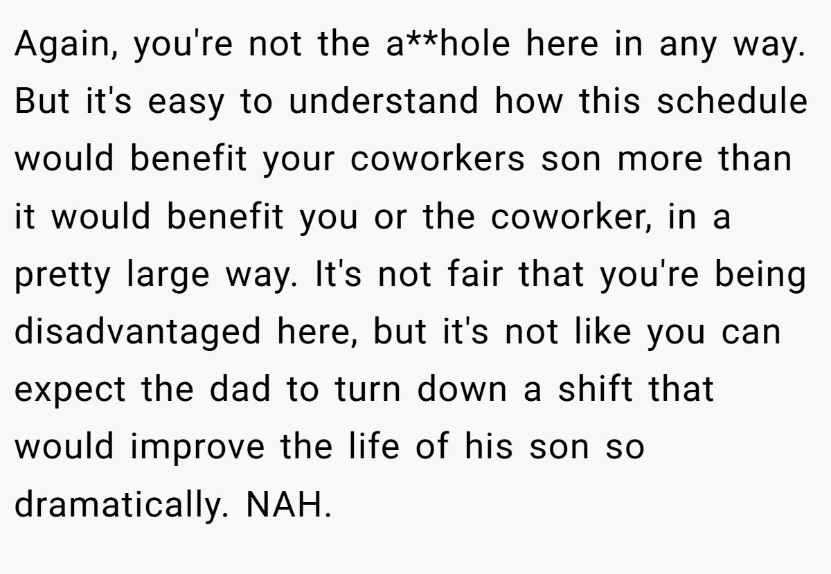 Again, you're not the a**hole here in any way. But it's easy to understand how this schedule would benefit your coworkers son more than it would benefit you or the coworker, in a pretty large way. It's not fair that you're being disadvantaged here, but it's not like you can expect the dad to turn down a shift that would improve the life of his son so dramatically. NAH.