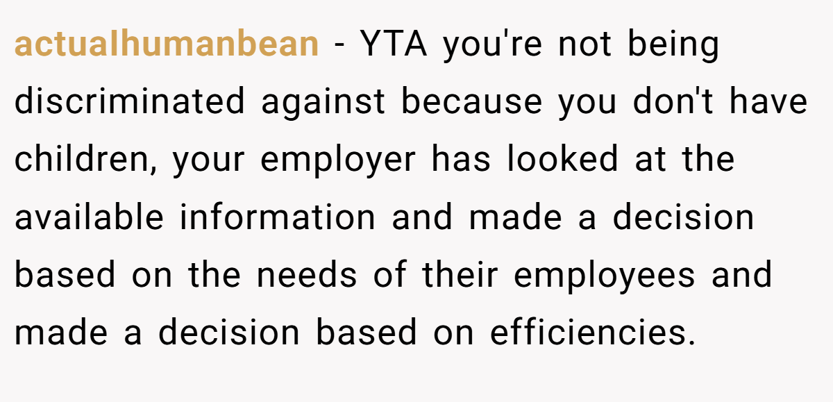 actuaIhumanbean − YTA you're not being discriminated against because you don't have children, your employer has looked at the available information and made a decision based on the needs of their employees and made a decision based on efficiencies.
