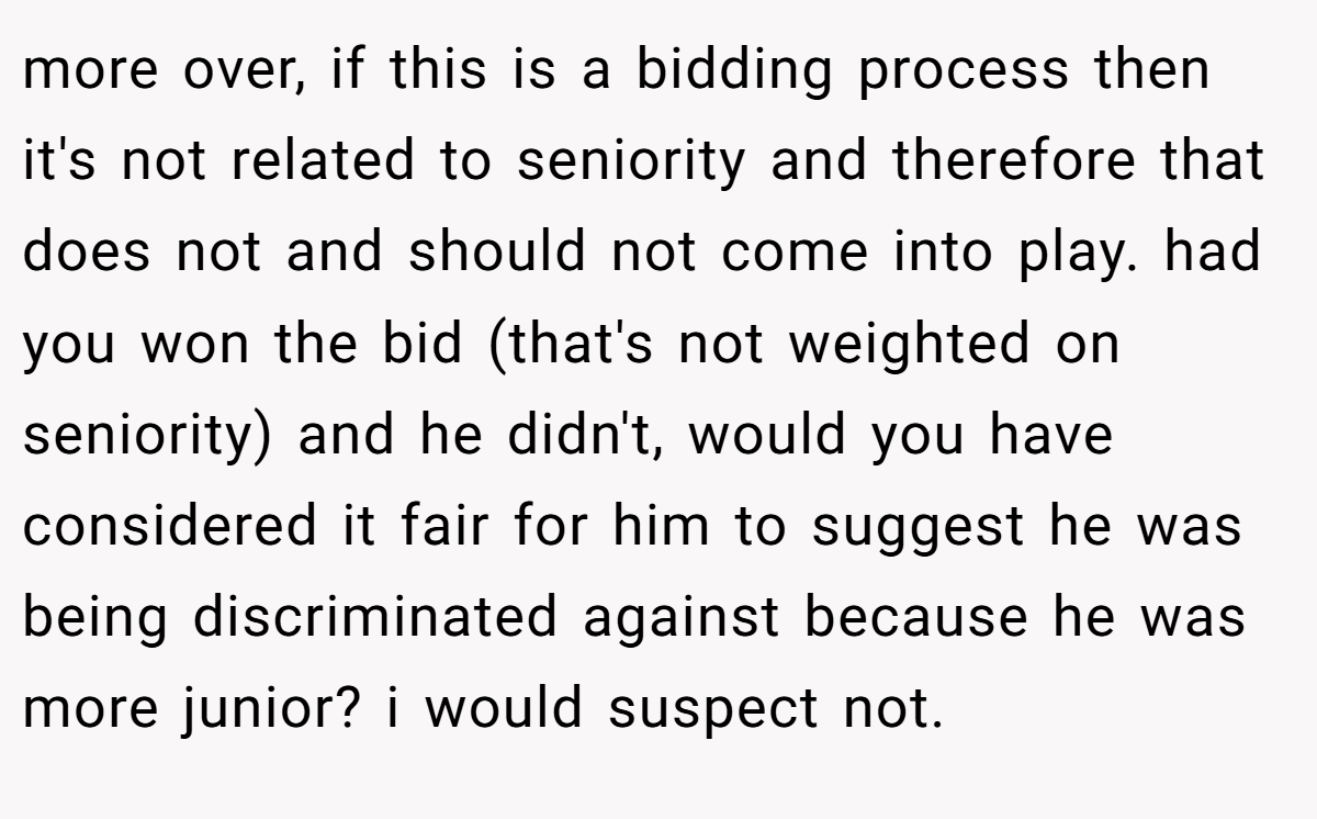 more over, if this is a bidding process then it's not related to seniority and therefore that does not and should not come into play. had you won the bid (that's not weighted on seniority) and he didn't, would you have considered it fair for him to suggest he was being discriminated against because he was more junior? i would suspect not.