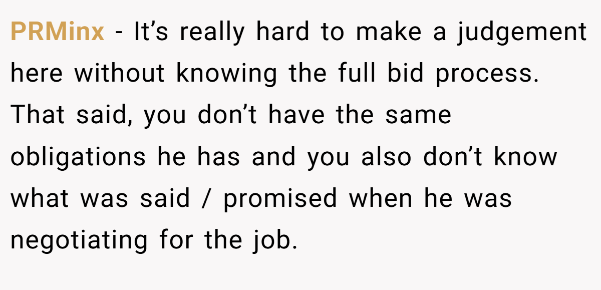 PRMinx − It’s really hard to make a judgement here without knowing the full bid process. That said, you don’t have the same obligations he has and you also don’t know what was said / promised when he was negotiating for the job.