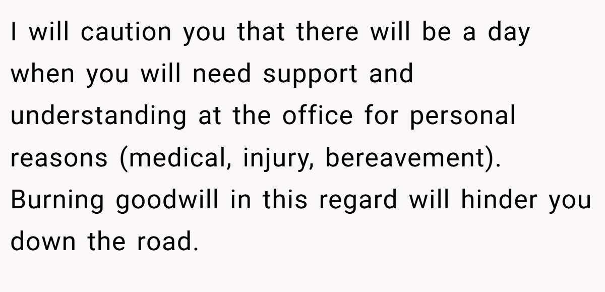 I will caution you that there will be a day when you will need support and understanding at the office for personal reasons (medical, injury, bereavement). Burning goodwill in this regard will hinder you down the road.