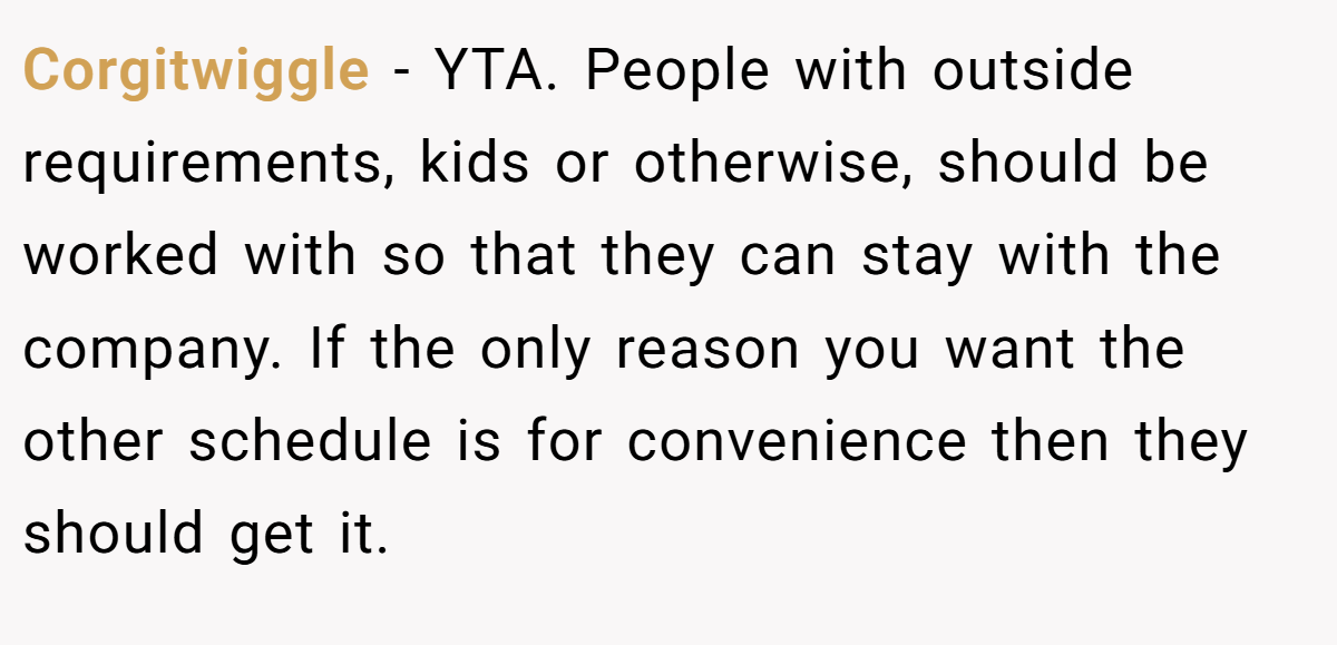 Corgitwiggle − YTA. People with outside requirements, kids or otherwise, should be worked with so that they can stay with the company. If the only reason you want the other schedule is for convenience then they should get it.