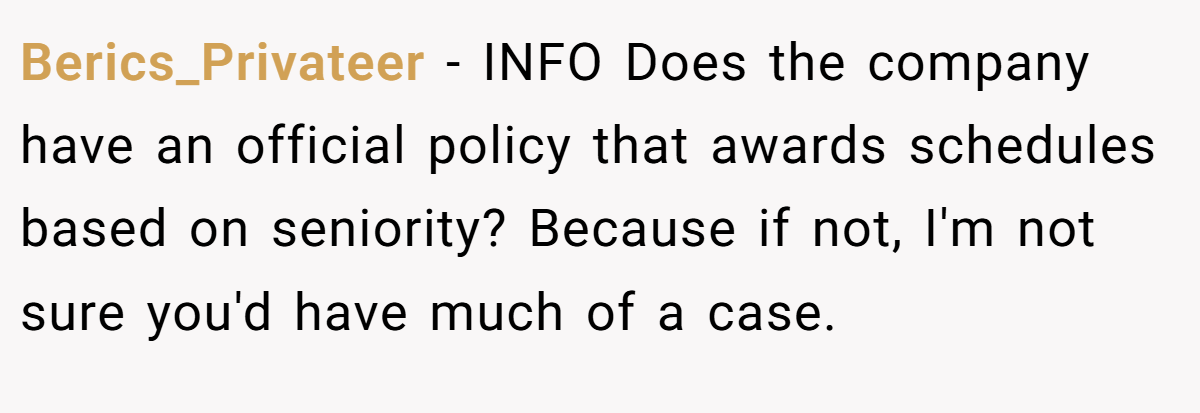 Berics_Privateer − INFO Does the company have an official policy that awards schedules based on seniority? Because if not, I'm not sure you'd have much of a case.