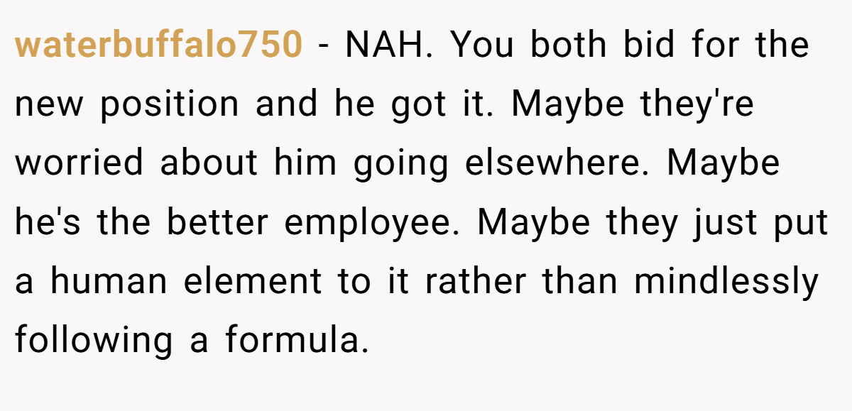 waterbuffalo750 − NAH. You both bid for the new position and he got it. Maybe they're worried about him going elsewhere. Maybe he's the better employee. Maybe they just put a human element to it rather than mindlessly following a formula.