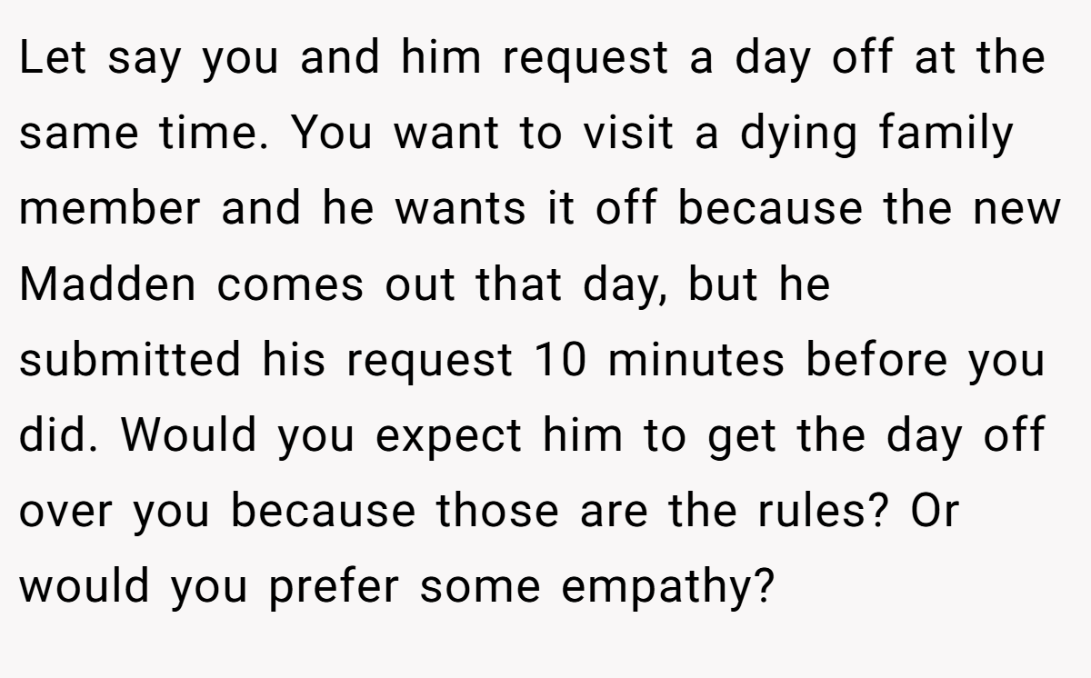 Let say you and him request a day off at the same time. You want to visit a dying family member and he wants it off because the new Madden comes out that day, but he submitted his request 10 minutes before you did. Would you expect him to get the day off over you because those are the rules? Or would you prefer some empathy?