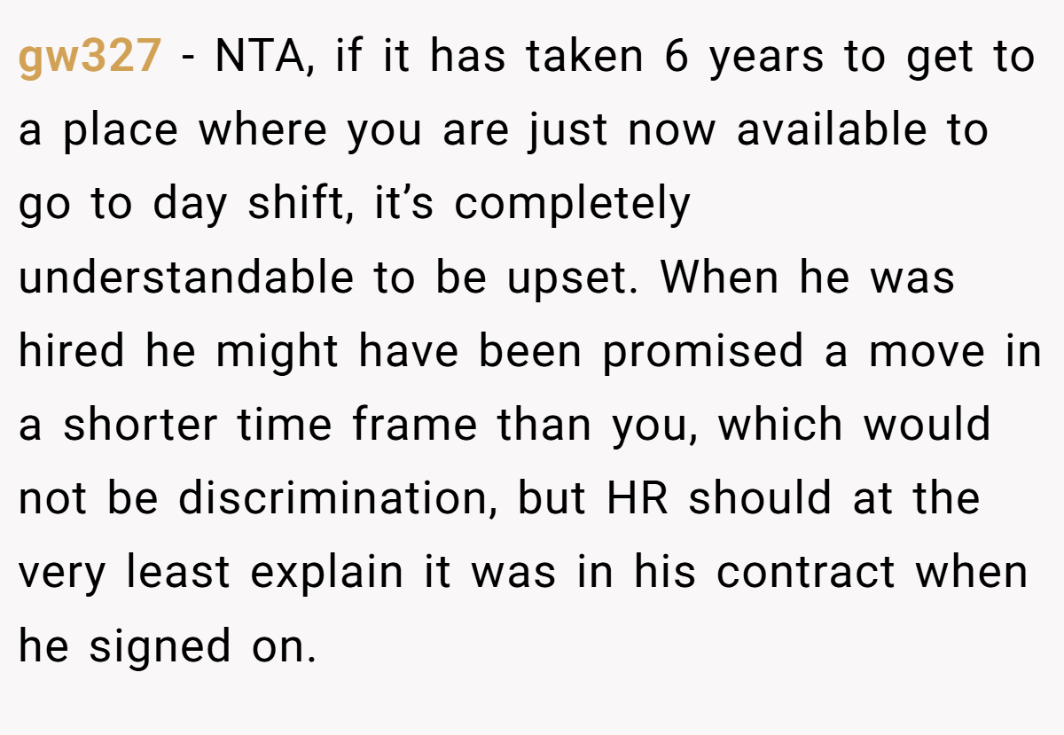 gw327 − NTA, if it has taken 6 years to get to a place where you are just now available to go to day shift, it’s completely understandable to be upset. When he was hired he might have been promised a move in a shorter time frame than you, which would not be discrimination, but HR should at the very least explain it was in his contract when he signed on.