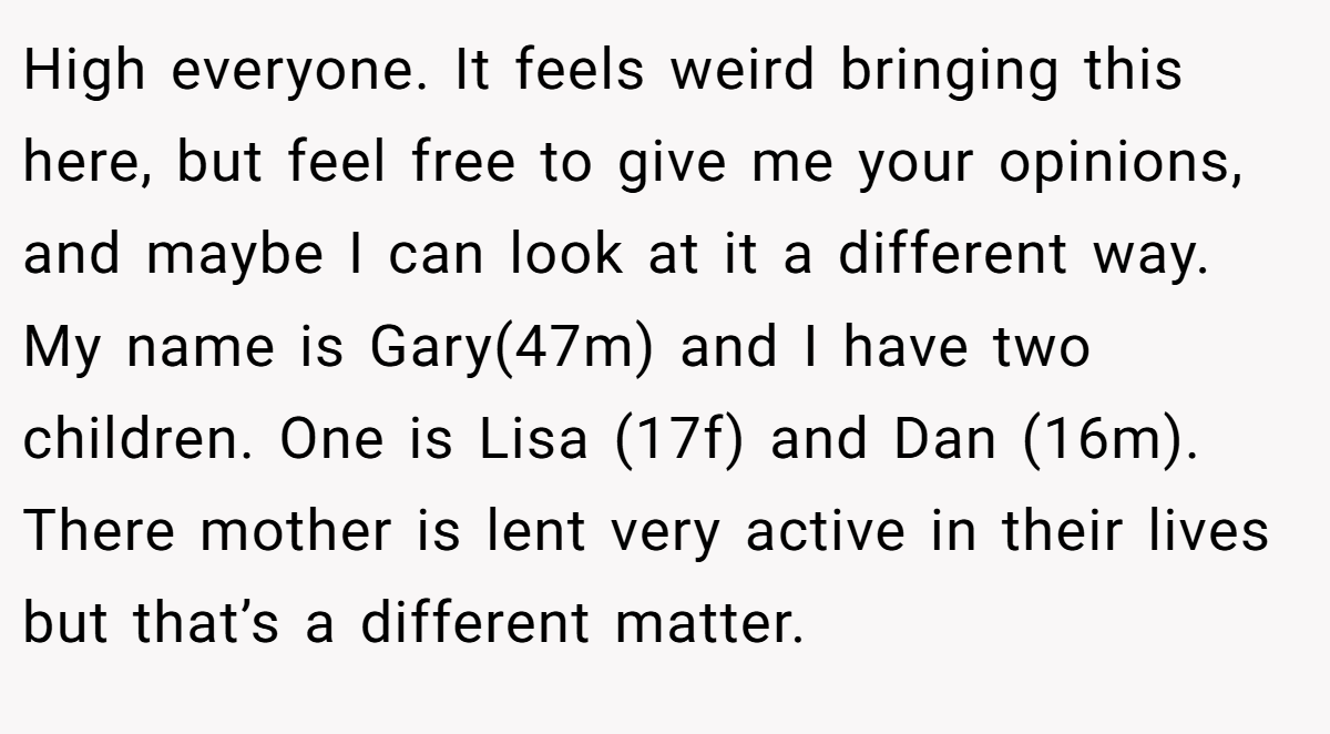 High everyone. It feels weird bringing this here, but feel free to give me your opinions, and maybe I can look at it a different way. My name is Gary(47m) and I have two children. One is Lisa (17f) and Dan (16m). There mother is lent very active in their lives but that’s a different matter.