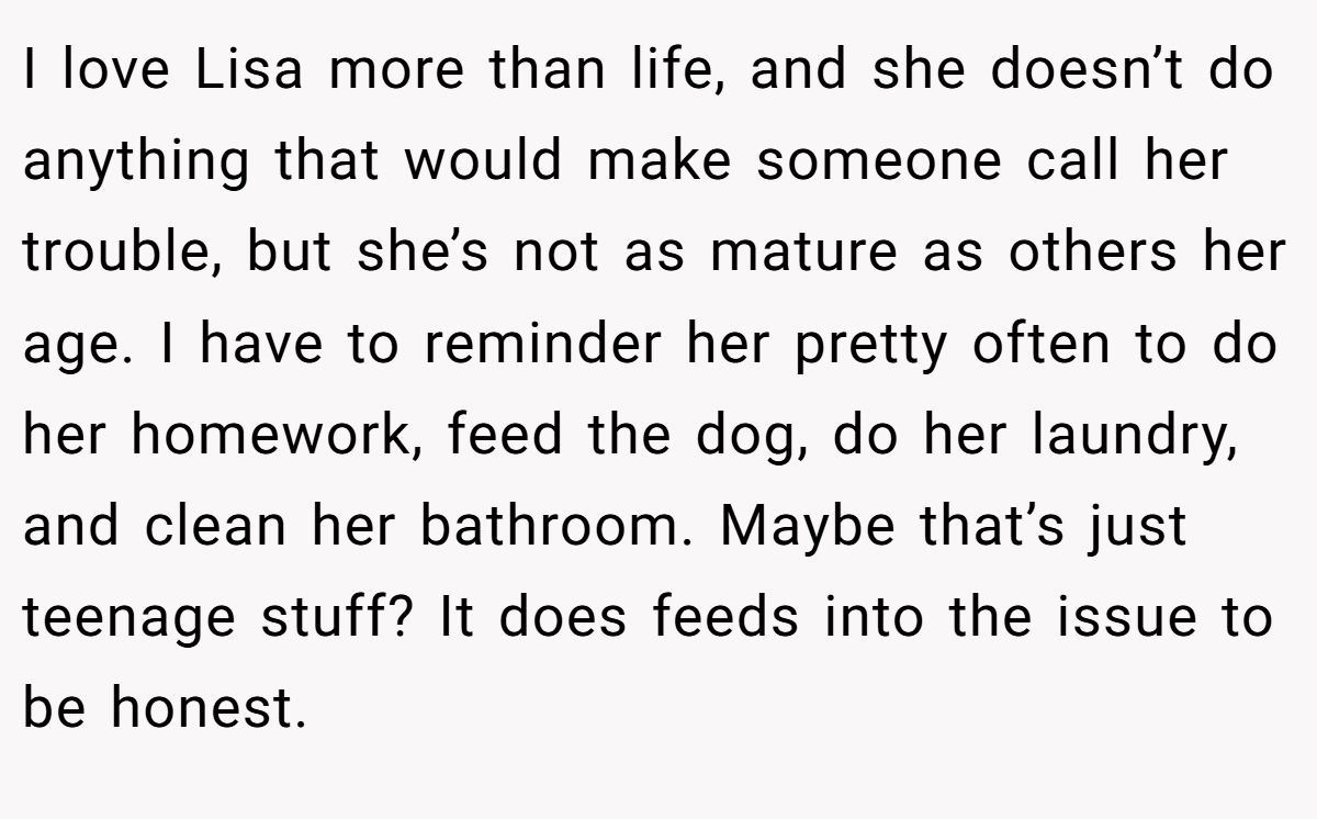 I love Lisa more than life, and she doesn’t do anything that would make someone call her trouble, but she’s not as mature as others her age. I have to reminder her pretty often to do her homework, feed the dog, do her laundry, and clean her bathroom. Maybe that’s just teenage stuff? It does feeds into the issue to be honest.