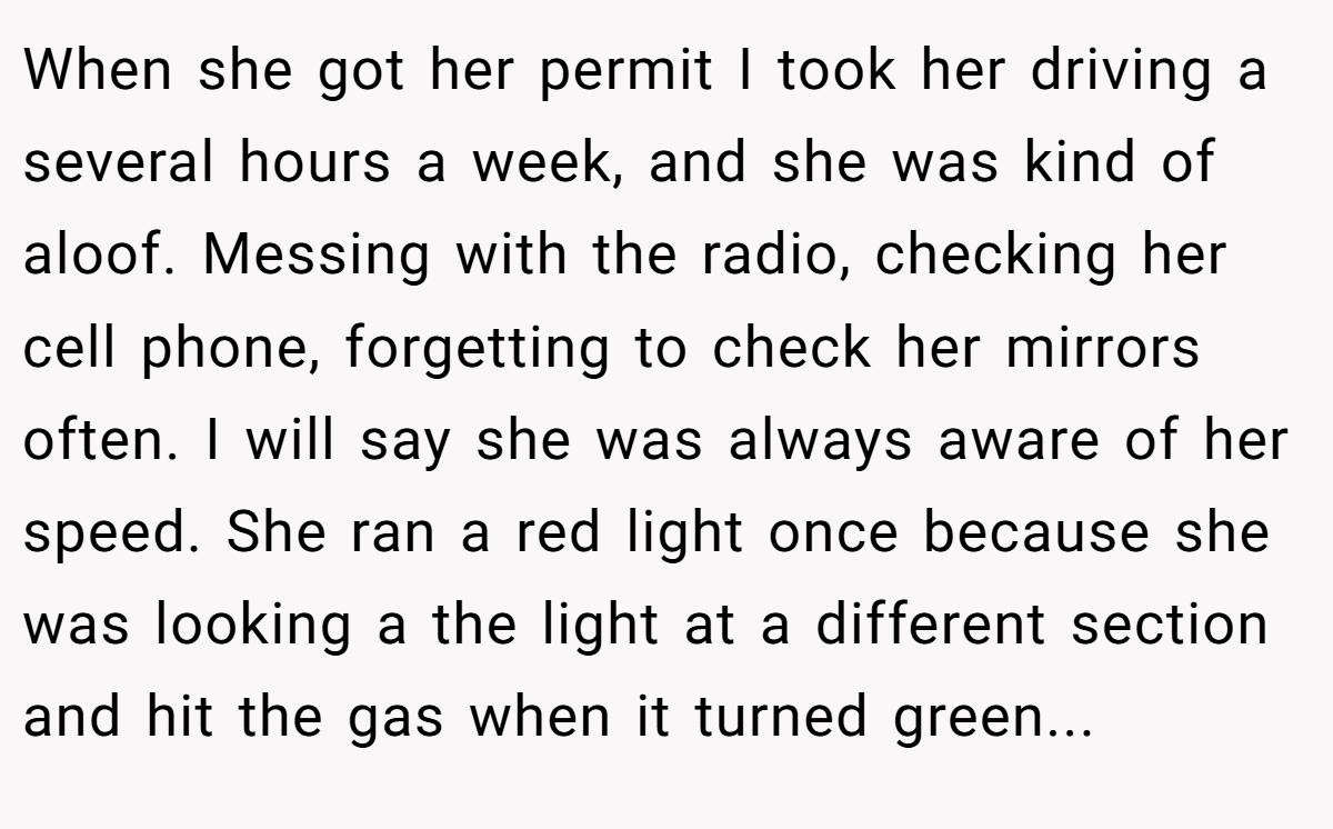 When she got her permit I took her driving a several hours a week, and she was kind of aloof. Messing with the radio, checking her cell phone, forgetting to check her mirrors often. I will say she was always aware of her speed. She ran a red light once because she was looking a the light at a different section and hit the gas when it turned green...