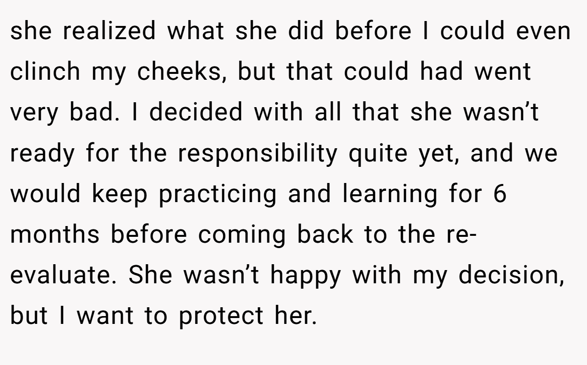 she realized what she did before I could even clinch my cheeks, but that could had went very bad. I decided with all that she wasn’t ready for the responsibility quite yet, and we would keep practicing and learning for 6 months before coming back to the re-evaluate. She wasn’t happy with my decision, but I want to protect her.