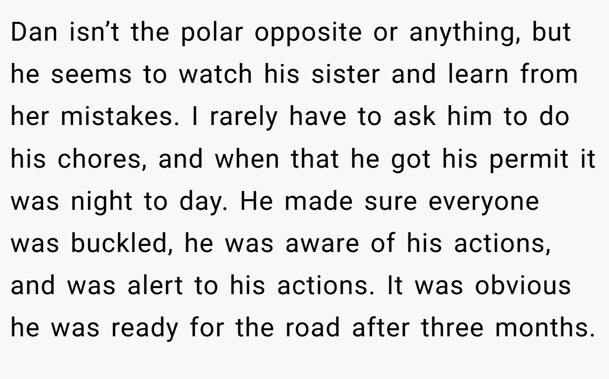 Dan isn’t the polar opposite or anything, but he seems to watch his sister and learn from her mistakes. I rarely have to ask him to do his chores, and when that he got his permit it was night to day. He made sure everyone was buckled, he was aware of his actions, and was alert to his actions. It was obvious he was ready for the road after three months.