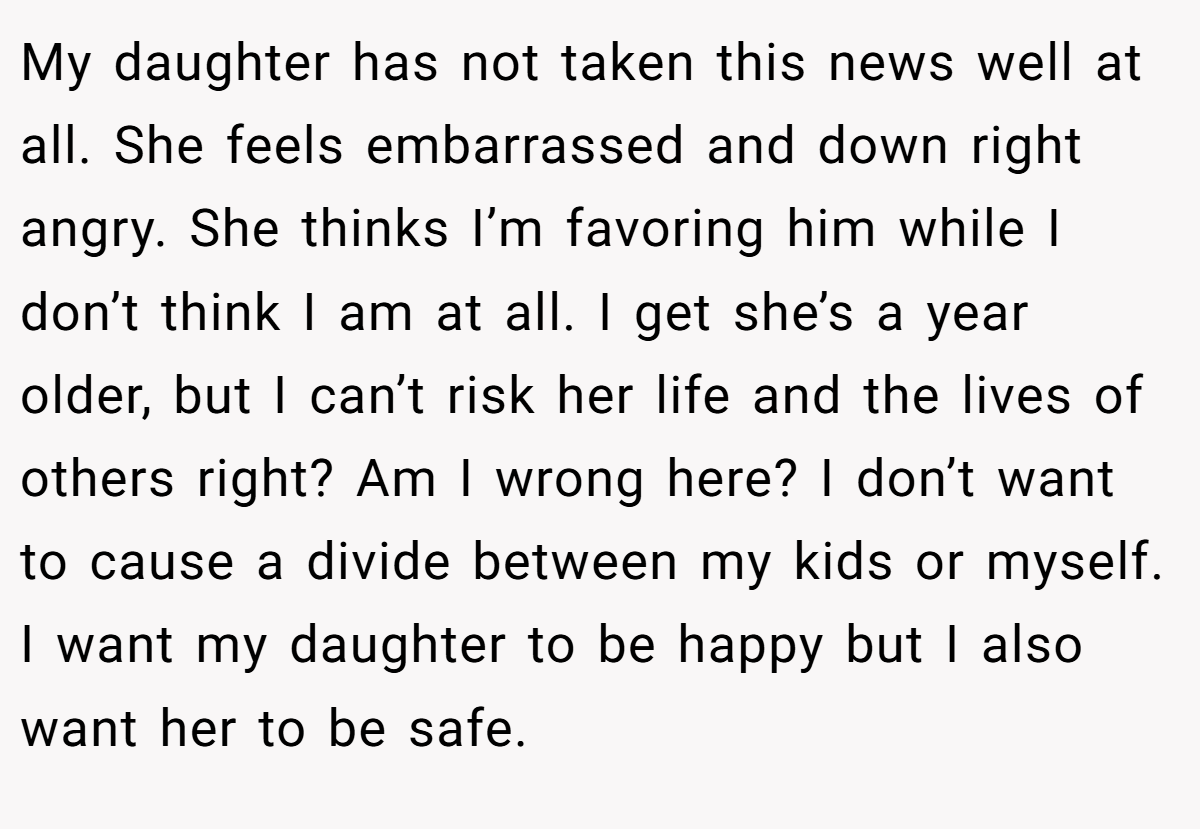 My daughter has not taken this news well at all. She feels embarrassed and down right angry. She thinks I’m favoring him while I don’t think I am at all. I get she’s a year older, but I can’t risk her life and the lives of others right? Am I wrong here? I don’t want to cause a divide between my kids or myself. I want my daughter to be happy but I also want her to be safe.