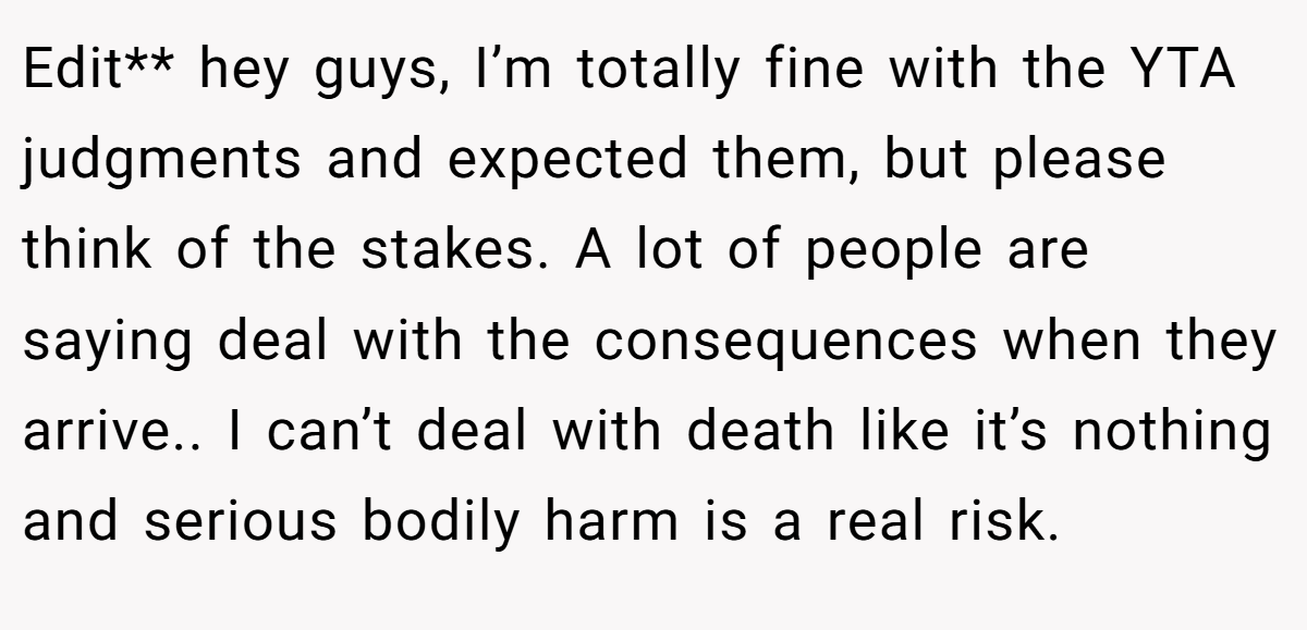 Edit** hey guys, I’m totally fine with the YTA judgments and expected them, but please think of the stakes. A lot of people are saying deal with the consequences when they arrive.. I can’t deal with death like it’s nothing and serious bodily harm is a real risk.