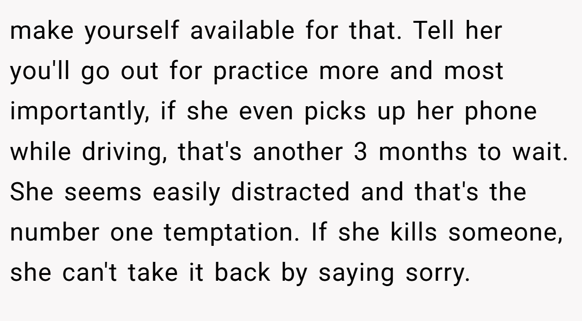 make yourself available for that. Tell her you'll go out for practice more and most importantly, if she even picks up her phone while driving, that's another 3 months to wait. She seems easily distracted and that's the number one temptation. If she kills someone, she can't take it back by saying sorry.