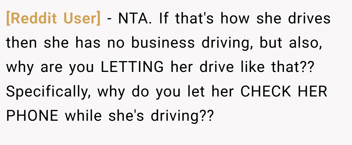 [Reddit User] - NTA. If that's how she drives then she has no business driving, but also, why are you LETTING her drive like that?? Specifically, why do you let her CHECK HER PHONE while she's driving??