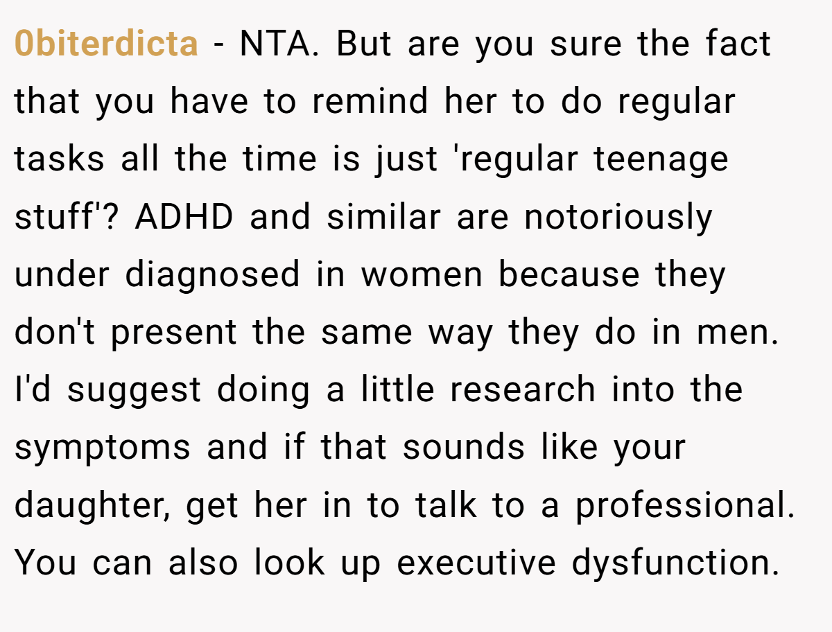 0biterdicta - NTA. But are you sure the fact that you have to remind her to do regular tasks all the time is just 'regular teenage stuff'? ADHD and similar are notoriously under diagnosed in women because they don't present the same way they do in men. I'd suggest doing a little research into the symptoms and if that sounds like your daughter, get her in to talk to a professional. You can also look up executive dysfunction.