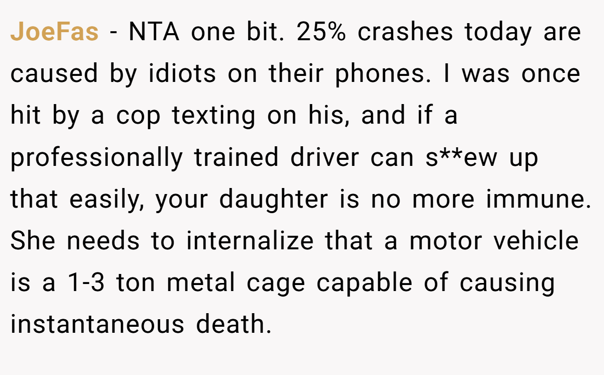 JoeFas - NTA one bit. 25% crashes today are caused by idiots on their phones. I was once hit by a cop texting on his, and if a professionally trained driver can s**ew up that easily, your daughter is no more immune. She needs to internalize that a motor vehicle is a 1-3 ton metal cage capable of causing instantaneous death.