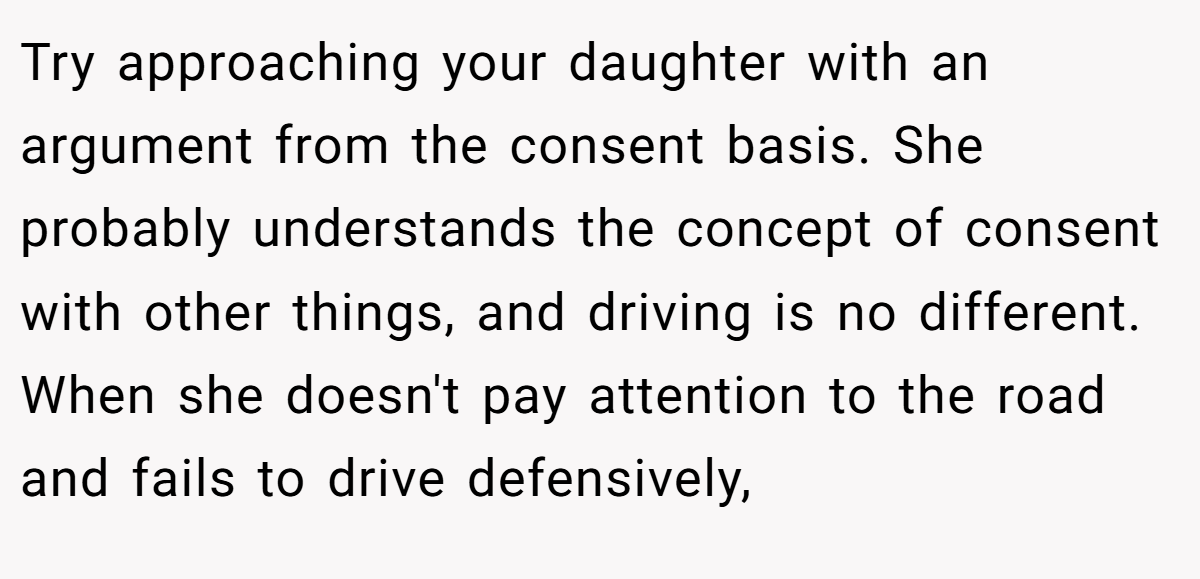 Try approaching your daughter with an argument from the consent basis. She probably understands the concept of consent with other things, and driving is no different. When she doesn't pay attention to the road and fails to drive defensively,