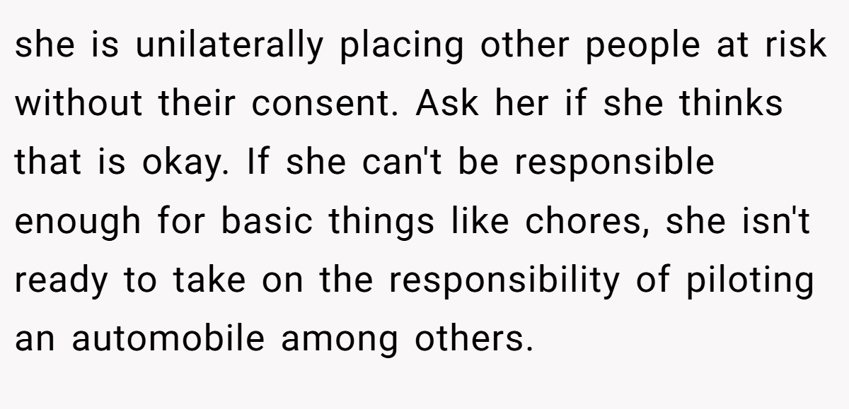 she is unilaterally placing other people at risk without their consent. Ask her if she thinks that is okay. If she can't be responsible enough for basic things like chores, she isn't ready to take on the responsibility of piloting an automobile among others.