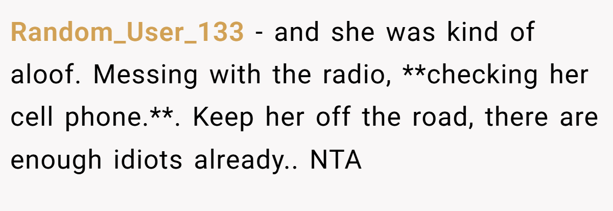 Random_User_133 - and she was kind of aloof. Messing with the radio, **checking her cell phone.**. Keep her off the road, there are enough idiots already.. NTA