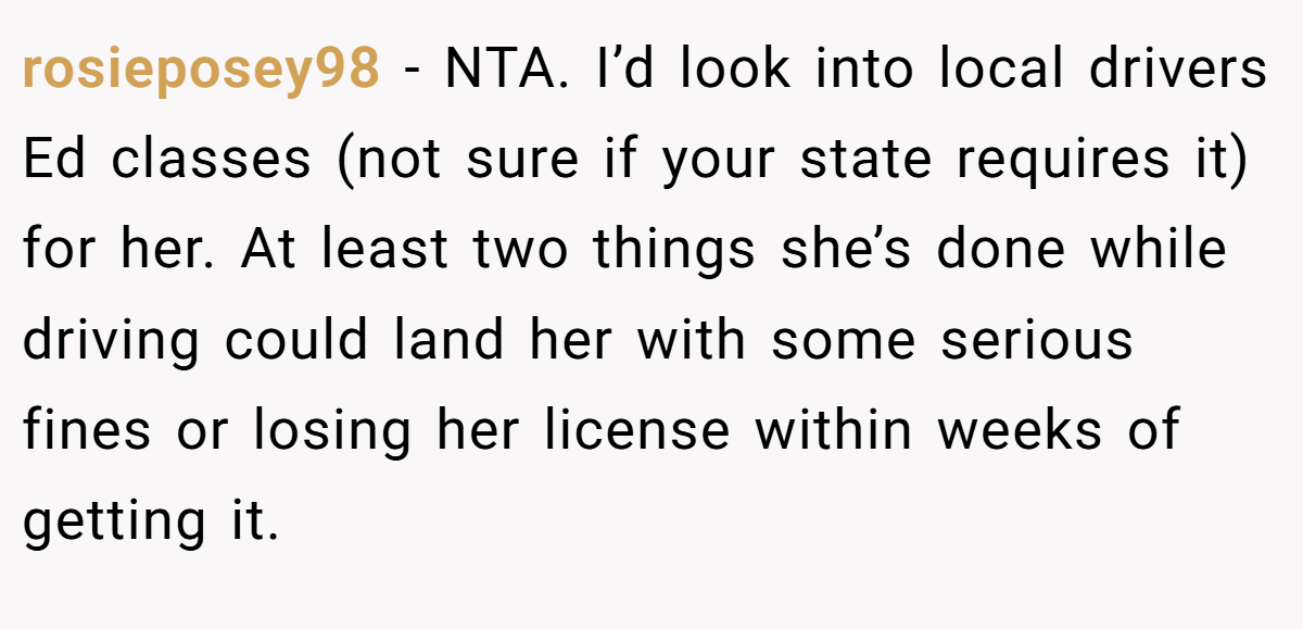 rosieposey98 - NTA. I’d look into local drivers Ed classes (not sure if your state requires it) for her. At least two things she’s done while driving could land her with some serious fines or losing her license within weeks of getting it.
