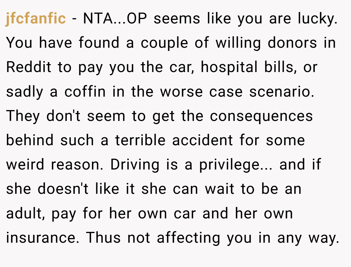 jfcfanfic - NTA...OP seems like you are lucky. You have found a couple of willing donors in Reddit to pay you the car, hospital bills, or sadly a coffin in the worse case scenario. They don't seem to get the consequences behind such a terrible accident for some weird reason. Driving is a privilege... and if she doesn't like it she can wait to be an adult, pay for her own car and her own insurance. Thus not affecting you in any way.