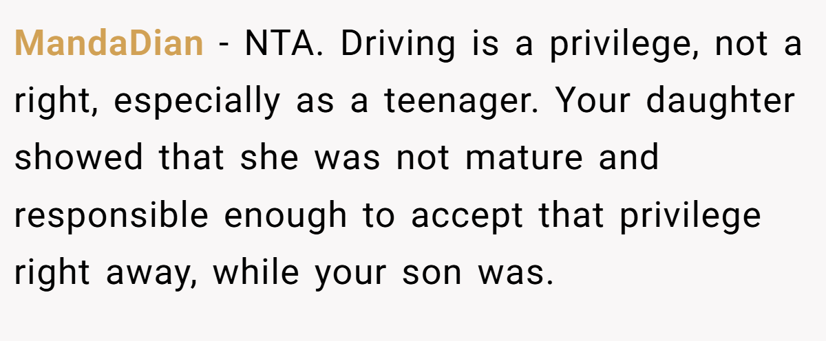 MandaDian - NTA. Driving is a privilege, not a right, especially as a teenager. Your daughter showed that she was not mature and responsible enough to accept that privilege right away, while your son was.