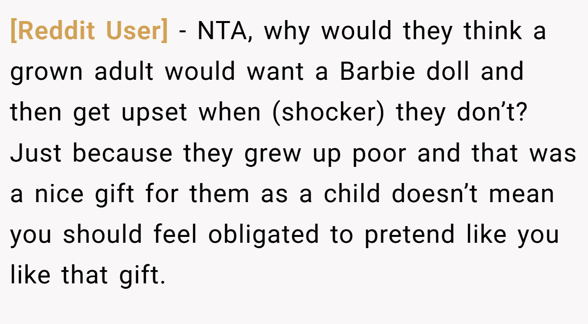 [Reddit User] − NTA, why would they think a grown adult would want a Barbie doll and then get upset when (shocker) they don’t? Just because they grew up poor and that was a nice gift for them as a child doesn’t mean you should feel obligated to pretend like you like that gift.