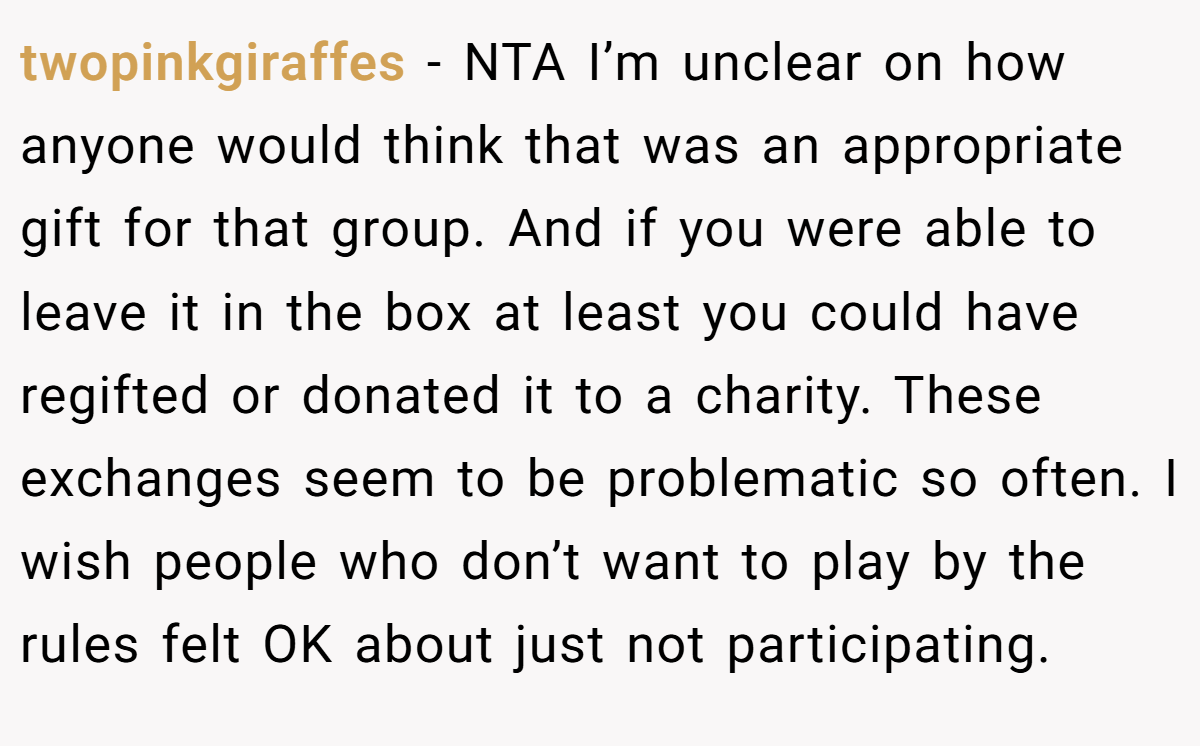 twopinkgiraffes − NTA I’m unclear on how anyone would think that was an appropriate gift for that group. And if you were able to leave it in the box at least you could have regifted or donated it to a charity. These exchanges seem to be problematic so often. I wish people who don’t want to play by the rules felt OK about just not participating.