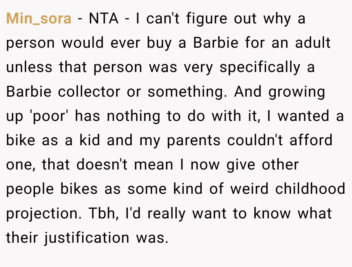 Min_sora − NTA - I can't figure out why a person would ever buy a Barbie for an adult unless that person was very specifically a Barbie collector or something. And growing up 'poor' has nothing to do with it, I wanted a bike as a kid and my parents couldn't afford one, that doesn't mean I now give other people bikes as some kind of weird childhood projection. Tbh, I'd really want to know what their justification was.