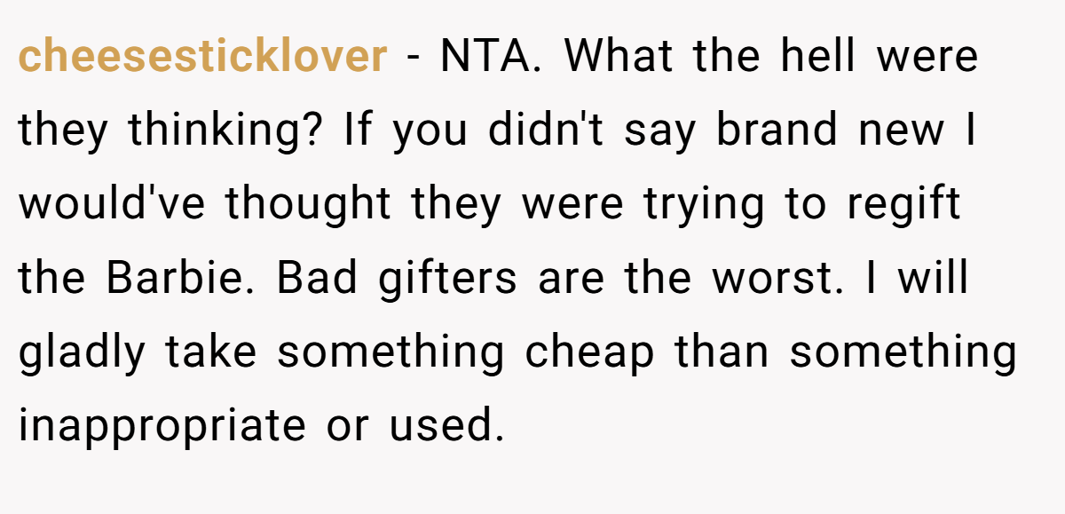 cheesesticklover − NTA. What the hell were they thinking? If you didn't say brand new I would've thought they were trying to regift the Barbie. Bad gifters are the worst. I will gladly take something cheap than something inappropriate or used.