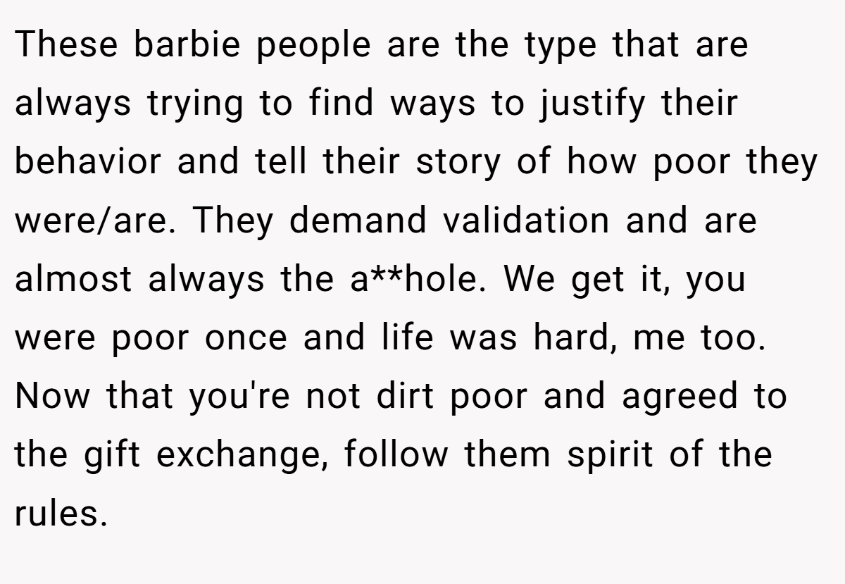 These barbie people are the type that are always trying to find ways to justify their behavior and tell their story of how poor they were/are. They demand validation and are almost always the a**hole. We get it, you were poor once and life was hard, me too. Now that you're not dirt poor and agreed to the gift exchange, follow them spirit of the rules.