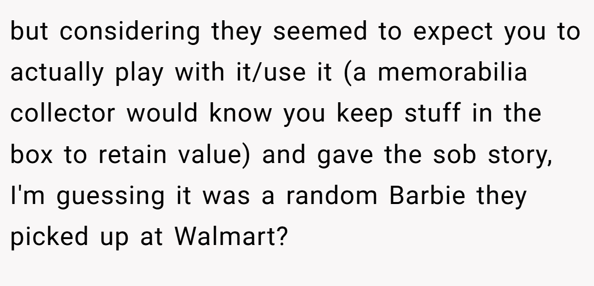 but considering they seemed to expect you to actually play with it/use it (a memorabilia collector would know you keep stuff in the box to retain value) and gave the sob story, I'm guessing it was a random Barbie they picked up at Walmart?