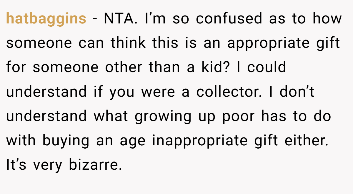 hatbaggins − NTA. I’m so confused as to how someone can think this is an appropriate gift for someone other than a kid? I could understand if you were a collector. I don’t understand what growing up poor has to do with buying an age inappropriate gift either. It’s very bizarre.